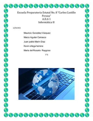 Escuela Preparatoria Estatal No. 8 “Carlos Castillo
Peraza”
A.D.A 1
Informática II
12/05/2015
Mauricio González Vázquez
Marco Aguilar Carrasco
Juan pablo Marín Díaz
Kevin ortega herrera
María del Rosario Raygosa
1°I
 