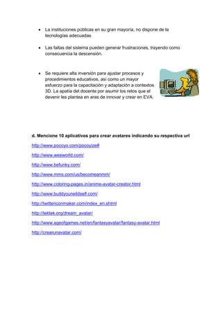  La instituciones públicas en su gran mayoría, no dispone de la tecnologías adecuadas 
 Las faltas del sistema pueden generar frustraciones, trayendo como consecuencia la descensión. 
 Se requiere alta inversión para ajustar procesos y 
procedimientos educativos, así como un mayor 
esfuerzo para la capacitación y adaptación a contextos 
3D. La apatía del docente por asumir los retos que el 
devenir les plantea en aras de innovar y crear en EVA. 
d. Mencione 10 aplicativos para crear avatares indicando su respectiva url 
http://www.pocoyo.com/pocoyize# 
http://www.weeworld.com/ 
http://www.befunky.com/ 
http://www.mms.com/us/becomeanmm/ 
http://www.coloring-pages.in/anime-avatar-creator.html 
http://www.buildyourwildself.com/ 
http://twittericonmaker.com/index_en.shtml 
http://tektek.org/dream_avatar/ 
http://www.ageofgames.net/en/fantasyavatar/fantasy-avatar.html 
http://crearunavatar.com/ 

