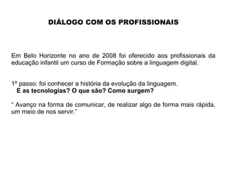 DIÁLOGO COM OS PROFISSIONAIS
Em Belo Horizonte no ano de 2008 foi oferecido aos profissionais da
educação infantil um curso de Formação sobre a linguagem digital.
1º passo: foi conhecer a história da evolução da linguagem.
E as tecnologias? O que são? Como surgem?
“ Avanço na forma de comunicar, de realizar algo de forma mais rápida,
um meio de nos servir.”
 