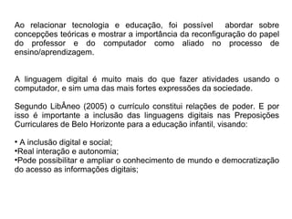 Ao relacionar tecnologia e educação, foi possível abordar sobre
concepções teóricas e mostrar a importância da reconfiguração do papel
do professor e do computador como aliado no processo de
ensino/aprendizagem.
A linguagem digital é muito mais do que fazer atividades usando o
computador, e sim uma das mais fortes expressões da sociedade.
Segundo LibÂneo (2005) o currículo constitui relações de poder. E por
isso é importante a inclusão das linguagens digitais nas Preposições
Curriculares de Belo Horizonte para a educação infantil, visando:
●
A inclusão digital e social;
●
Real interação e autonomia;
●
Pode possibilitar e ampliar o conhecimento de mundo e democratização
do acesso as informações digitais;
 