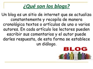 ¿Qué son los blogs?
Un blog es un sitio de internet que se actualiza
constantemente y recopila de manera
cronológica textos o artículos de uno o varios
autores. En cada artículo los lectores pueden
escribir sus comentarios y el autor puede
darles respuesta, de esta forma se establece
un diálogo.

 