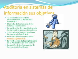 Auditoria en sistemas de
información sus objetivos
 El control total de todo lo
  relacionado con la informática
  empresarial.
 El estudio de la eficiencia de los
    Sistemas Informáticos.
   La verificación del cumplimiento de
    los parámetros que se establecieron
    La revisión de la eficaz gestión de
    los recursos informáticos.
   El análisis de la eficiencia de los
    Sistemas Informáticos
   La verificación del cumplimiento
    de la Normativa en este ámbito
   La revisión de la eficaz gestión de
    los recursos informáticos
 