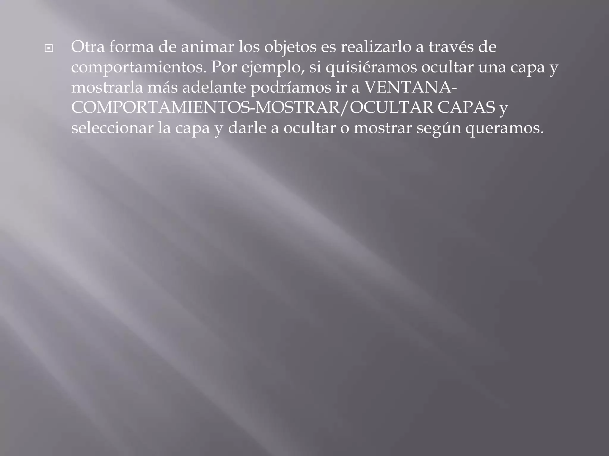    Otra forma de animar los objetos es realizarlo a través de
    comportamientos. Por ejemplo, si quisiéramos ocultar una capa y
    mostrarla más adelante podríamos ir a VENTANA-
    COMPORTAMIENTOS-MOSTRAR/OCULTAR CAPAS y
    seleccionar la capa y darle a ocultar o mostrar según queramos.
 