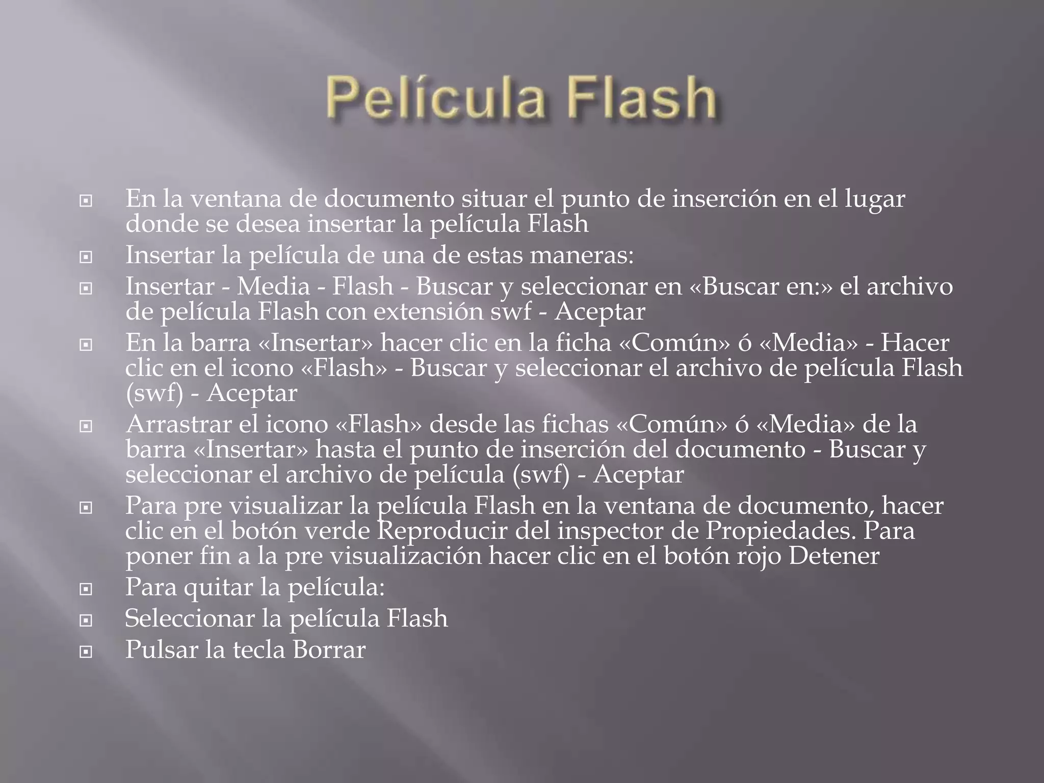    En la ventana de documento situar el punto de inserción en el lugar
    donde se desea insertar la película Flash
   Insertar la película de una de estas maneras:
   Insertar - Media - Flash - Buscar y seleccionar en «Buscar en:» el archivo
    de película Flash con extensión swf - Aceptar
   En la barra «Insertar» hacer clic en la ficha «Común» ó «Media» - Hacer
    clic en el icono «Flash» - Buscar y seleccionar el archivo de película Flash
    (swf) - Aceptar
   Arrastrar el icono «Flash» desde las fichas «Común» ó «Media» de la
    barra «Insertar» hasta el punto de inserción del documento - Buscar y
    seleccionar el archivo de película (swf) - Aceptar
   Para pre visualizar la película Flash en la ventana de documento, hacer
    clic en el botón verde Reproducir del inspector de Propiedades. Para
    poner fin a la pre visualización hacer clic en el botón rojo Detener
   Para quitar la película:
   Seleccionar la película Flash
   Pulsar la tecla Borrar
 