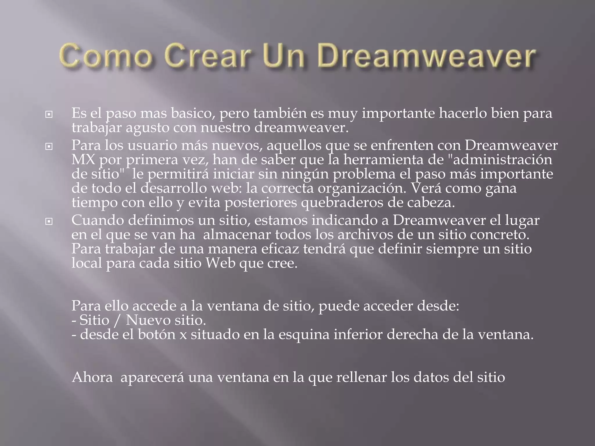    Es el paso mas basico, pero también es muy importante hacerlo bien para
    trabajar agusto con nuestro dreamweaver.
   Para los usuario más nuevos, aquellos que se enfrenten con Dreamweaver
    MX por primera vez, han de saber que la herramienta de "administración
    de sitio" le permitirá iniciar sin ningún problema el paso más importante
    de todo el desarrollo web: la correcta organización. Verá como gana
    tiempo con ello y evita posteriores quebraderos de cabeza.
   Cuando definimos un sitio, estamos indicando a Dreamweaver el lugar
    en el que se van ha almacenar todos los archivos de un sitio concreto.
    Para trabajar de una manera eficaz tendrá que definir siempre un sitio
    local para cada sitio Web que cree.

    Para ello accede a la ventana de sitio, puede acceder desde:
    - Sitio / Nuevo sitio.
    - desde el botón x situado en la esquina inferior derecha de la ventana.

    Ahora aparecerá una ventana en la que rellenar los datos del sitio
 