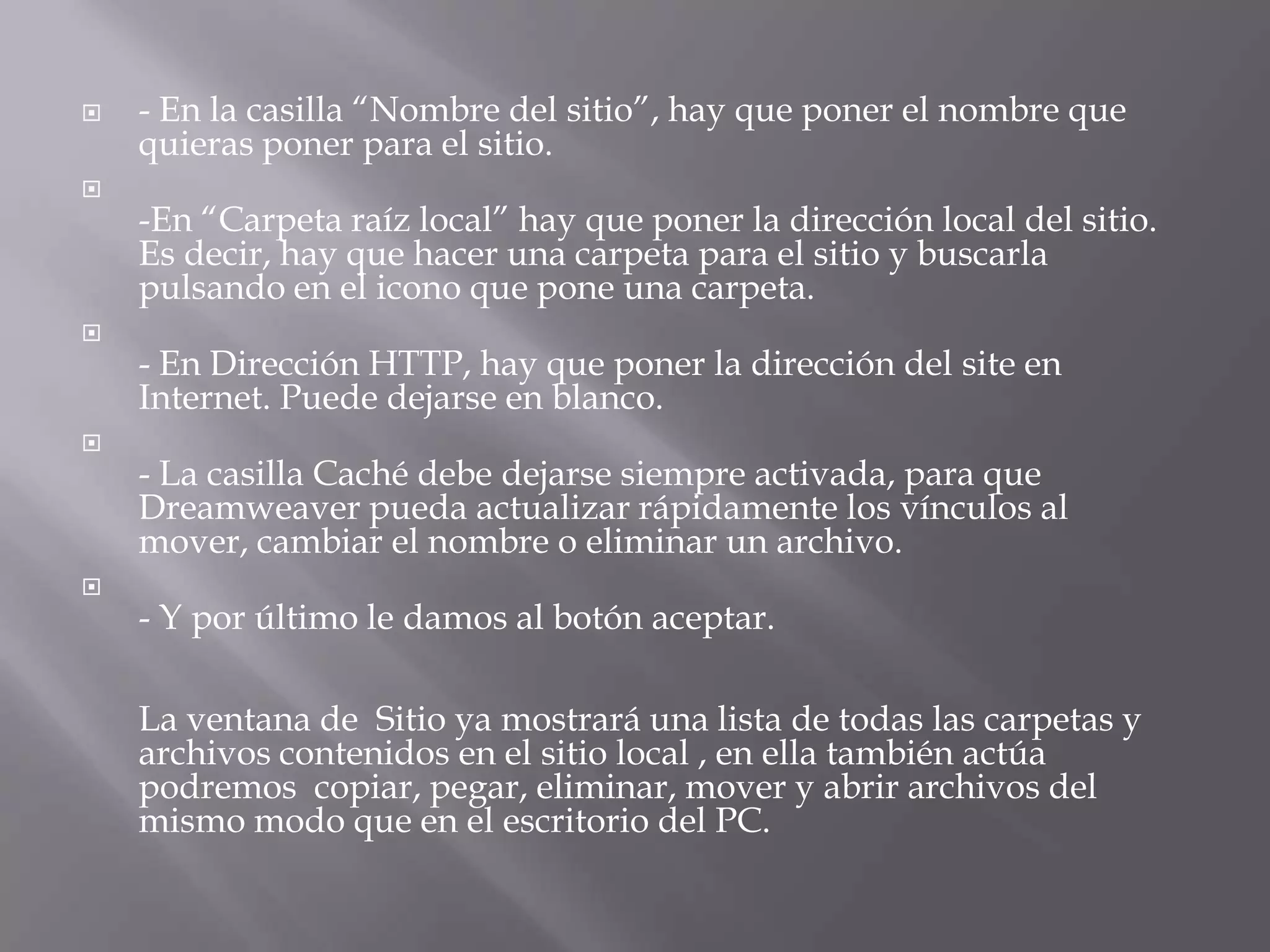    - En la casilla “Nombre del sitio”, hay que poner el nombre que
    quieras poner para el sitio.

    -En “Carpeta raíz local” hay que poner la dirección local del sitio.
    Es decir, hay que hacer una carpeta para el sitio y buscarla
    pulsando en el icono que pone una carpeta.

    - En Dirección HTTP, hay que poner la dirección del site en
    Internet. Puede dejarse en blanco.

    - La casilla Caché debe dejarse siempre activada, para que
    Dreamweaver pueda actualizar rápidamente los vínculos al
    mover, cambiar el nombre o eliminar un archivo.

    - Y por último le damos al botón aceptar.

    La ventana de Sitio ya mostrará una lista de todas las carpetas y
    archivos contenidos en el sitio local , en ella también actúa
    podremos copiar, pegar, eliminar, mover y abrir archivos del
    mismo modo que en el escritorio del PC.
 