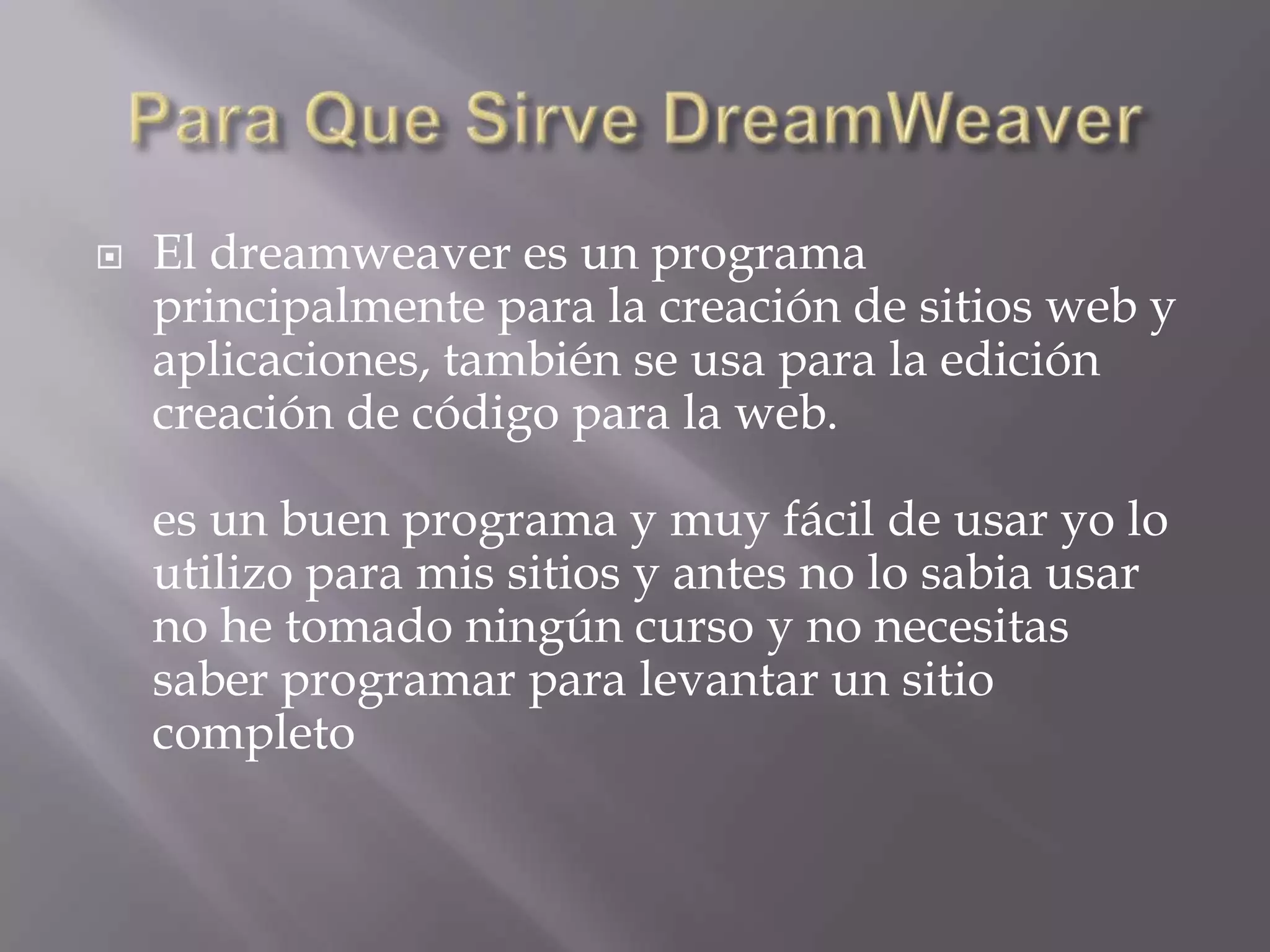    El dreamweaver es un programa
    principalmente para la creación de sitios web y
    aplicaciones, también se usa para la edición
    creación de código para la web.

    es un buen programa y muy fácil de usar yo lo
    utilizo para mis sitios y antes no lo sabia usar
    no he tomado ningún curso y no necesitas
    saber programar para levantar un sitio
    completo
 