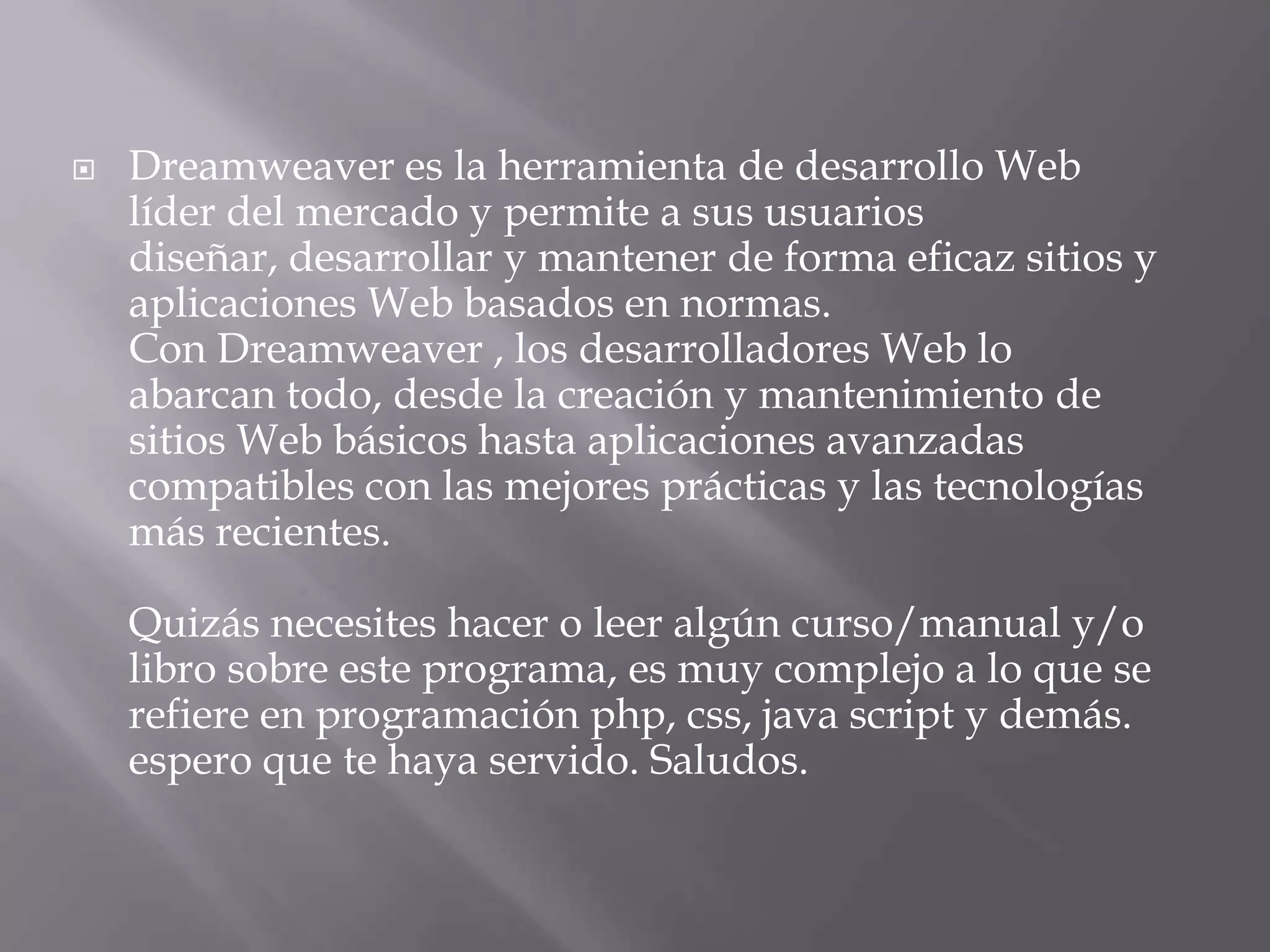    Dreamweaver es la herramienta de desarrollo Web
    líder del mercado y permite a sus usuarios
    diseñar, desarrollar y mantener de forma eficaz sitios y
    aplicaciones Web basados en normas.
    Con Dreamweaver , los desarrolladores Web lo
    abarcan todo, desde la creación y mantenimiento de
    sitios Web básicos hasta aplicaciones avanzadas
    compatibles con las mejores prácticas y las tecnologías
    más recientes.

    Quizás necesites hacer o leer algún curso/manual y/o
    libro sobre este programa, es muy complejo a lo que se
    refiere en programación php, css, java script y demás.
    espero que te haya servido. Saludos.
 