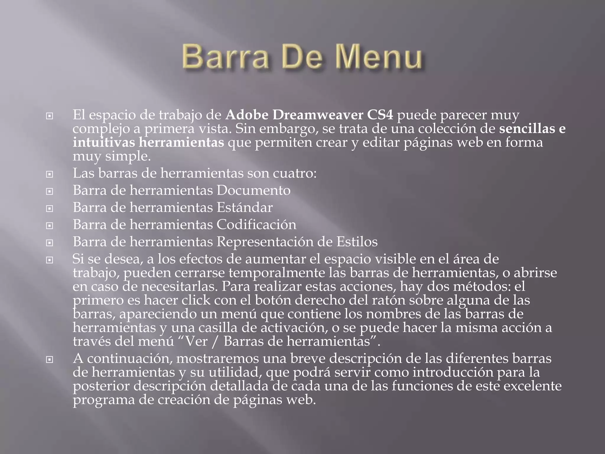    El espacio de trabajo de Adobe Dreamweaver CS4 puede parecer muy
    complejo a primera vista. Sin embargo, se trata de una colección de sencillas e
    intuitivas herramientas que permiten crear y editar páginas web en forma
    muy simple.
   Las barras de herramientas son cuatro:
   Barra de herramientas Documento
   Barra de herramientas Estándar
   Barra de herramientas Codificación
   Barra de herramientas Representación de Estilos
   Si se desea, a los efectos de aumentar el espacio visible en el área de
    trabajo, pueden cerrarse temporalmente las barras de herramientas, o abrirse
    en caso de necesitarlas. Para realizar estas acciones, hay dos métodos: el
    primero es hacer click con el botón derecho del ratón sobre alguna de las
    barras, apareciendo un menú que contiene los nombres de las barras de
    herramientas y una casilla de activación, o se puede hacer la misma acción a
    través del menú “Ver / Barras de herramientas”.
   A continuación, mostraremos una breve descripción de las diferentes barras
    de herramientas y su utilidad, que podrá servir como introducción para la
    posterior descripción detallada de cada una de las funciones de este excelente
    programa de creación de páginas web.
 