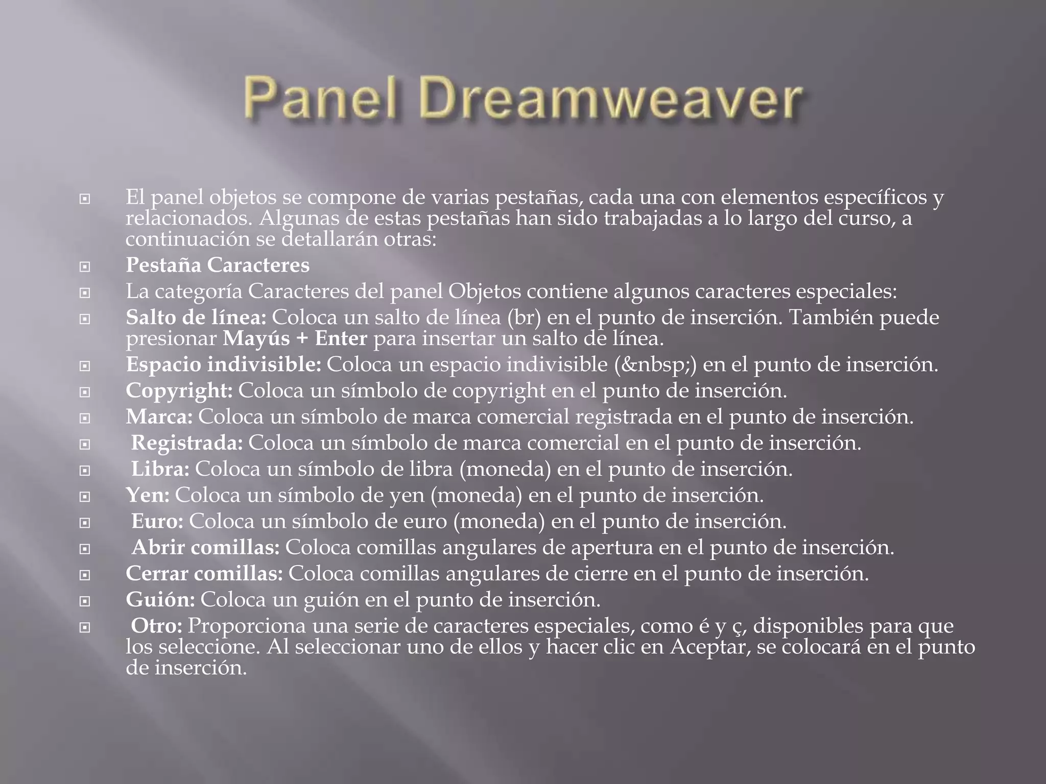    El panel objetos se compone de varias pestañas, cada una con elementos específicos y
    relacionados. Algunas de estas pestañas han sido trabajadas a lo largo del curso, a
    continuación se detallarán otras:
   Pestaña Caracteres
   La categoría Caracteres del panel Objetos contiene algunos caracteres especiales:
   Salto de línea: Coloca un salto de línea (br) en el punto de inserción. También puede
    presionar Mayús + Enter para insertar un salto de línea.
   Espacio indivisible: Coloca un espacio indivisible (&nbsp;) en el punto de inserción.
   Copyright: Coloca un símbolo de copyright en el punto de inserción.
   Marca: Coloca un símbolo de marca comercial registrada en el punto de inserción.
    Registrada: Coloca un símbolo de marca comercial en el punto de inserción.
    Libra: Coloca un símbolo de libra (moneda) en el punto de inserción.
   Yen: Coloca un símbolo de yen (moneda) en el punto de inserción.
    Euro: Coloca un símbolo de euro (moneda) en el punto de inserción.
    Abrir comillas: Coloca comillas angulares de apertura en el punto de inserción.
   Cerrar comillas: Coloca comillas angulares de cierre en el punto de inserción.
   Guión: Coloca un guión en el punto de inserción.
    Otro: Proporciona una serie de caracteres especiales, como é y ç, disponibles para que
    los seleccione. Al seleccionar uno de ellos y hacer clic en Aceptar, se colocará en el punto
    de inserción.
 
