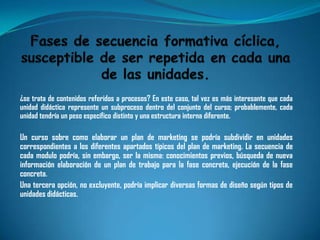 ¿se trata de contenidos referidos a procesos? En este caso, tal vez es más interesante que cada
unidad didáctica represente un subproceso dentro del conjunto del curso; probablemente, cada
unidad tendría un peso específico distinto y una estructura interna diferente.

Un curso sobre como elaborar un plan de marketing se podría subdividir en unidades
correspondientes a los diferentes apartados típicos del plan de marketing. La secuencia de
cada modulo podría, sin embargo, ser la misma: conocimientos previos, búsqueda de nueva
información elaboración de un plan de trabajo para la fase concreta, ejecución de la fase
concreta.
Una tercera opción, no excluyente, podría implicar diversas formas de diseño según tipos de
unidades didácticas.
 