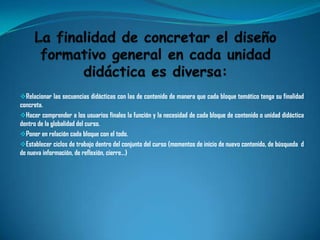 Relacionar las secuencias didácticas con las de contenido de manera que cada bloque temático tenga su finalidad
concreta.
Hacer comprender a los usuarios finales la función y la necesidad de cada bloque de contenido o unidad didáctica
dentro de la globalidad del curso.
Poner en relación cada bloque con el todo.
Establecer ciclos de trabajo dentro del conjunto del curso (momentos de inicio de nuevo contenido, de búsqueda d
de nueva información, de reflexión, cierre…)
 