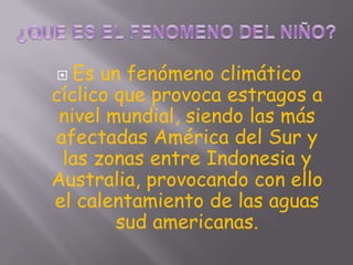   Es un fenómeno climático
cíclico que provoca estragos a
 nivel mundial, siendo las más
afectadas América del Sur y
 las zonas entre Indonesia y
Australia, provocando con ello
el calentamiento de las aguas
        sud americanas.
 