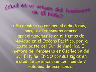 Su nombre se refiere al niño Jesús,
      porque el fenómeno ocurre
   aproximadamente en el tiempo de
 Navidad en el Océano Pacífico, por la
  costa oeste del Sur de América. El
nombre del fenómeno es Oscilación del
 Sur El Niño, ENSO por sus siglas en
 inglés. Es un síndrome con más de 7
        milenios de ocurrencia.
 