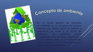 En la Teoría general de sistemas,
un ambiente es un complejo de factores
externos que actúan sobre un sistema y
determinan su curso y su forma de
existencia. Un ambiente podría
considerarse como un súper conjunto en el
cual el sistema dado es un subconjunto.
Puede constar de uno o más parámetros,
físicos o de otra naturaleza.
 