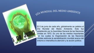 El 5 de junio de cada año, globalmente se celebra el
Día Mundial del Medio Ambiente. Éste fue
establecido por la Asamblea General de las Naciones
Unidas en 1972. Es uno de los medios importantes
por los cuales la Organización de las Naciones
Unidas estimula la sensibilización mundial acerca del
entorno e intensifica la atención y la acción política.
 