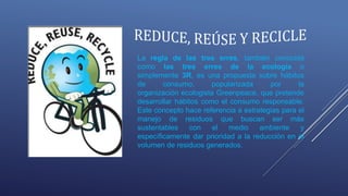 La regla de las tres erres, también conocida
como las tres erres de la ecología o
simplemente 3R, es una propuesta sobre hábitos
de consumo, popularizada por la
organización ecologista Greenpeace, que pretende
desarrollar hábitos como el consumo responsable.
Este concepto hace referencia a estrategias para el
manejo de residuos que buscan ser más
sustentables con el medio ambiente y
específicamente dar prioridad a la reducción en el
volumen de residuos generados.
 