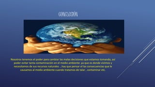 CONCLUSIÓN
Nosotros tenemos el poder para cambiar las malas decisiones que estamos tomando, así
poder evitar tanta contaminación en el medio ambiente .ya que es donde vivimos y
necesitamos de sus recursos naturales …hay que pensar el las consecuencias que le
causamos al medio ambiente cuando tratamos de talar , contaminar etc.
 