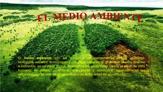 El medio ambiente son los conjuntos de componentes físicos, químicos,
biológicos, sociales, económicos y culturales capaces de ocasionar efectos directos
e indirectos, en un plazo corto o largo sobre los seres vivos. Desde el punto de vista
humano, se refiere al entorno que afecta y condiciona especialmente las
circunstancias de vida de las personas o de la sociedad en su conjunto.
 