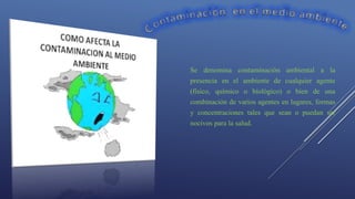Se denomina contaminación ambiental a la
presencia en el ambiente de cualquier agente
(físico, químico o biológico) o bien de una
combinación de varios agentes en lugares, formas
y concentraciones tales que sean o puedan ser
nocivos para la salud.
 