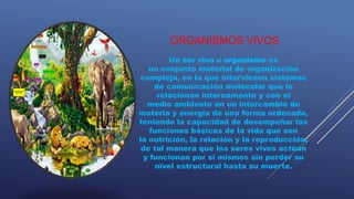 ORGANISMOS VIVOS
Un ser vivo u organismo es
un conjunto material de organización
compleja, en la que intervienen sistemas
de comunicación molecular que lo
relacionan internamente y con el
medio ambiente en un intercambio de
materia y energía de una forma ordenada,
teniendo la capacidad de desempeñar las
funciones básicas de la vida que son
la nutrición, la relación y la reproducción,
de tal manera que los seres vivos actúan
y funcionan por sí mismos sin perder su
nivel estructural hasta su muerte.
 