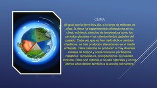 CLIMA
Al igual que la tierra hoy día, a lo largo de millones de
años, la tierra ha experimentado alteraciones en su
clima, sufriendo cambios de temperatura como los
periodos glaciares y los calentamientos globales del
pasado. Cada vez que se han dado dichos cambios
climáticos, se han producido alteraciones en el medio
ambiente. Tales cambios se producen a muy diversas
escalas de tiempo y sobre todos los parámetros
climáticos: temperatura, precipitaciones, nubosidad,
etcétera. Éstos son debidos a causas naturales y en los
últimos años debido también a la acción del hombre.
 