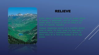 RELIEVE
Existen relieves beneficiosos (como los montes repletos
de árboles) y perjudiciales, como los volcanes, que
pueden afectar el terreno ya sea por ceniza o por
riesgo de explosión magmática.
Cualquier irregularidad ocurrida en la superficie terrestre
forma el relieve. Por ende, puede dar lugar tanto a
elevaciones como a hundimientos en el terreno. El
relieve actual de la Tierra es resultado de un largo
proceso.
 