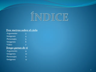 Tres metros sobre el cielo
•Argumento 3
•Imágenes 4
•Personajes 5
•Imágenes 6
•Vídeo 7
Tengo ganas de ti
•Argumento 9
•Imágenes 10
•Personajes 11
•Imágenes 12
2
 