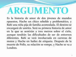 Es la historia de amor de dos jóvenes de mundos
opuestos, Hache un chico rebelde y problemático, y
Babi una niña pija de familia acomodada. El destino se
encargará de unirles. Será su primera historia de amor
en la que se sentirán a tres metros sobre el cielo,
aunque tendrán las dificultades de ser de entornos
diferentes. Babi se verá involucrada en carreras de
motos y Hache en bailes de etiqueta. Después de la
muerte de Pollo, su relación se rompe, y Hache se va a
Londres.
3
 