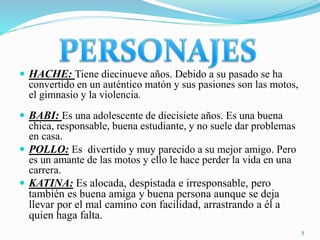  HACHE: Tiene diecinueve años. Debido a su pasado se ha
convertido en un auténtico matón y sus pasiones son las motos,
el gimnasio y la violencia.
 BABI: Es una adolescente de diecisiete años. Es una buena
chica, responsable, buena estudiante, y no suele dar problemas
en casa.
 POLLO: Es divertido y muy parecido a su mejor amigo. Pero
es un amante de las motos y ello le hace perder la vida en una
carrera.
 KATINA: Es alocada, despistada e irresponsable, pero
también es buena amiga y buena persona aunque se deja
llevar por el mal camino con facilidad, arrastrando a él a
quien haga falta.
5
 
