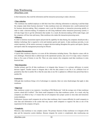 Data Warehousing
obieefans.com
in their transaction, they need the information and the transaction processing to make a decision.

• Time reduction
"The warehouse has enabled employee to shift their time from collecting information to analyzing it and that helps
the company make better business decisions" A data warehouse turns raw information into a useful analytical tool
for business decision-making. Most companies want to get the information or transaction processing quickly in
order to make a decision-making. If companies are still using traditional online transaction processing systems, it
will take longer time to get the information that needed. As a result, the decision-making will be made longer, and
the companies will lose time and money. Data warehouse also makes the transaction processing easier.
• Efficiency
In order to minimize inconsistent reports and provide the capability for data sharing, the companies should provide a
database technology that is required to write and maintain queries and reports. A data warehouse provides, in one
central repository, all the metrics necessary to support decision-making throughout the queries and reports. Queries
and reports make the management processing be efficient.

• Complete Documentation
A typical data warehouse objective is to store all the information including history. This objective comes with its
own challenges. Historical data is seldom kept on the operational systems; and, even if it is kept, rarely is found in
three or five years of history in one file. There are some reasons why companies need data warehouse to store
historical data.

• Data Integration
Another primary goal for all data warehouses is to integrate data, because it is a primary deficiency in current
decision support. Another reason to integrate data is that the data content in one file is at a different level of
granularity than that in another file or that the same data in one file is updated at a different time period than that in
another file.

Limitations:
Although data warehouse brings a lot of advantages to corporate, there are some disadvantages that apply to data
warehouse.

• High Cost
Data warehouse system is too expensive. According to Phil Blackwood, “with the average cost of data warehouse
systems valued at$1.8 million”. This limits small companies to buy data warehouse system. As a result, only big
companies can afford to buy it. It means that not all companies have proper system to store data and transaction
system databases.
Furthermore, because small companies do not have data warehouse, then it causes difficulty for small companies to
store data and information in the system that may causes small companies to organize the data as one of the
requirement for the company will grow.

• Complexity
Moreover, data warehouse is very complex system. The primary function of data warehouse is to integrate all the
data and the transaction system database. Because integrate the system is complicated, data warehousing can

obieefans.com                                              10
 