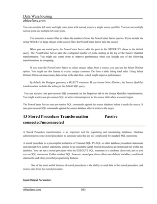 Data Warehousing
obieefans.com
You can combine left outer and right outer joins with normal joins in a single source qualifier. You can use multiple
normal joins and multiple left outer joins.

        You can enter a source filter to reduce the number of rows the PowerCenter Server queries. If you include the
string 'WHERE' or large objects in the source filter, the PowerCenter Server fails the session

       When you use sorted ports, the PowerCenter Server adds the ports to the ORDER BY clause in the default
query. The PowerCenter Server adds the configured number of ports, starting at the top of the Source Qualifier
transformation. You might use sorted ports to improve performance when you include any of the following
transformations in a mapping:

       If you want the PowerCenter Server to select unique values from a source, you can use the Select Distinct
option. You might use this feature to extract unique customer IDs from a table listing total sales. Using Select
Distinct filters out unnecessary data earlier in the data flow, which might improve performance.

       By default, the Designer generates a SELECT statement. If you choose Select Distinct, the Source Qualifier
transformation includes the setting in the default SQL query.

You can add pre- and post-session SQL commands on the Properties tab in the Source Qualifier transformation.
You might want to use pre-session SQL to write a timestamp row to the source table when a session begins.

The PowerCenter Server runs pre-session SQL commands against the source database before it reads the source. It
runs post-session SQL commands against the source database after it writes to the target.


13 Stored Procedure Transformation                                              Passive
connected/unconnected

A Stored Procedure transformation is an important tool for populating and maintaining databases. Database
administrators create stored procedures to automate tasks that are too complicated for standard SQL statements.

A stored procedure is a precompiled collection of Transact-SQL, PL-SQL or other database procedural statements
and optional flow control statements, similar to an executable script. Stored procedures are stored and run within the
database. You can run a stored procedure with the EXECUTE SQL statement in a database client tool, just as you
can run SQL statements. Unlike standard SQL, however, stored procedures allow user-defined variables, conditional
statements, and other powerful programming features.

        One of the most useful features of stored procedures is the ability to send data to the stored procedure, and
receive data from the stored procedure.



Input/Output Parameters


obieefans.com                                           100
 