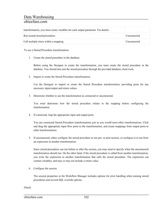 Data Warehousing
obieefans.com
transformation, you must create variables for each output parameter. For details..

Run nested stored procedures.                                                                    Unconnected

Call multiple times within a mapping.                                                            Unconnected


To use a Stored Procedure transformation:

    1.   Create the stored procedure in the database.

         Before using the Designer to create the transformation, you must create the stored procedure in the
         database. You should also test the stored procedure through the provided database client tools.

    2.   Import or create the Stored Procedure transformation.

         Use the Designer to import or create the Stored Procedure transformation, providing ports for any
         necessary input/output and return values.

    3.   Determine whether to use the transformation as connected or unconnected.

         You must determine how the stored procedure relates to the mapping before configuring the
         transformation.

    4.   If connected, map the appropriate input and output ports.

         You use connected Stored Procedure transformations just as you would most other transformations. Click
         and drag the appropriate input flow ports to the transformation, and create mappings from output ports to
         other transformations.

    5.   If unconnected, either configure the stored procedure to run pre- or post-session, or configure it to run from
         an expression in another transformation.

         Since stored procedures can run before or after the session, you may need to specify when the unconnected
         transformation should run. On the other hand, if the stored procedure is called from another transformation,
         you write the expression in another transformation that calls the stored procedure. The expression can
         contain variables, and may or may not include a return value.

    6.   Configure the session.

         The session properties in the Workflow Manager includes options for error handling when running stored
         procedures and several SQL override options.

Oracle


obieefans.com                                            102
 