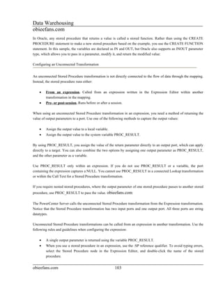 Data Warehousing
obieefans.com
In Oracle, any stored procedure that returns a value is called a stored function. Rather than using the CREATE
PROCEDURE statement to make a new stored procedure based on the example, you use the CREATE FUNCTION
statement. In this sample, the variables are declared as IN and OUT, but Oracle also supports an INOUT parameter
type, which allows you to pass in a parameter, modify it, and return the modified value:

Configuring an Unconnected Transformation


An unconnected Stored Procedure transformation is not directly connected to the flow of data through the mapping.
Instead, the stored procedure runs either:

    •   From an expression. Called from an expression written in the Expression Editor within another
        transformation in the mapping.
    •   Pre- or post-session. Runs before or after a session.

When using an unconnected Stored Procedure transformation in an expression, you need a method of returning the
value of output parameters to a port. Use one of the following methods to capture the output values:

    •   Assign the output value to a local variable.
    •   Assign the output value to the system variable PROC_RESULT.

By using PROC_RESULT, you assign the value of the return parameter directly to an output port, which can apply
directly to a target. You can also combine the two options by assigning one output parameter as PROC_RESULT,
and the other parameter as a variable.

Use PROC_RESULT only within an expression. If you do not use PROC_RESULT or a variable, the port
containing the expression captures a NULL. You cannot use PROC_RESULT in a connected Lookup transformation
or within the Call Text for a Stored Procedure transformation.

If you require nested stored procedures, where the output parameter of one stored procedure passes to another stored
procedure, use PROC_RESULT to pass the value. obieefans.com

The PowerCenter Server calls the unconnected Stored Procedure transformation from the Expression transformation.
Notice that the Stored Procedure transformation has two input ports and one output port. All three ports are string
datatypes.

Unconnected Stored Procedure transformations can be called from an expression in another transformation. Use the
following rules and guidelines when configuring the expression:

    •   A single output parameter is returned using the variable PROC_RESULT.
    •   When you use a stored procedure in an expression, use the :SP reference qualifier. To avoid typing errors,
        select the Stored Procedure node in the Expression Editor, and double-click the name of the stored
        procedure.


obieefans.com                                          103
 