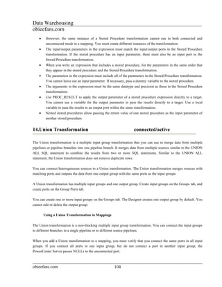 Data Warehousing
obieefans.com
    •    However, the same instance of a Stored Procedure transformation cannot run in both connected and
         unconnected mode in a mapping. You must create different instances of the transformation.
    •    The input/output parameters in the expression must match the input/output ports in the Stored Procedure
         transformation. If the stored procedure has an input parameter, there must also be an input port in the
         Stored Procedure transformation.
    •    When you write an expression that includes a stored procedure, list the parameters in the same order that
         they appear in the stored procedure and the Stored Procedure transformation.
    •    The parameters in the expression must include all of the parameters in the Stored Procedure transformation.
         You cannot leave out an input parameter. If necessary, pass a dummy variable to the stored procedure.
    •    The arguments in the expression must be the same datatype and precision as those in the Stored Procedure
         transformation.
    •    Use PROC_RESULT to apply the output parameter of a stored procedure expression directly to a target.
         You cannot use a variable for the output parameter to pass the results directly to a target. Use a local
         variable to pass the results to an output port within the same transformation.
    •    Nested stored procedures allow passing the return value of one stored procedure as the input parameter of
         another stored procedure


14.Union Transformation                                              connected/active

The Union transformation is a multiple input group transformation that you can use to merge data from multiple
pipelines or pipeline branches into one pipeline branch. It merges data from multiple sources similar to the UNION
ALL SQL statement to combine the results from two or more SQL statements. Similar to the UNION ALL
statement, the Union transformation does not remove duplicate rows.

You can connect heterogeneous sources to a Union transformation. The Union transformation merges sources with
matching ports and outputs the data from one output group with the same ports as the input groups

A Union transformation has multiple input groups and one output group. Create input groups on the Groups tab, and
create ports on the Group Ports tab.

You can create one or more input groups on the Groups tab. The Designer creates one output group by default. You
cannot edit or delete the output group.

        Using a Union Transformation in Mappings

The Union transformation is a non-blocking multiple input group transformation. You can connect the input groups
to different branches in a single pipeline or to different source pipelines.

When you add a Union transformation to a mapping, you must verify that you connect the same ports in all input
groups. If you connect all ports in one input group, but do not connect a port in another input group, the
PowerCenter Server passes NULLs to the unconnected port.



obieefans.com                                          104
 