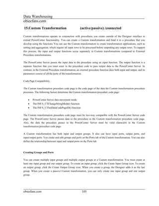 Data Warehousing
obieefans.com
15.Custom Transformation                               (active/passive) /connected

Custom transformations operate in conjunction with procedures you create outside of the Designer interface to
extend PowerCenter functionality. You can create a Custom transformation and bind it to a procedure that you
develop using the functions You can use the Custom transformation to create transformation applications, such as
sorting and aggregation, which require all input rows to be processed before outputting any output rows. To support
this process, the input and output functions occur separately in Custom transformations compared to External
Procedure transformations.

The PowerCenter Server passes the input data to the procedure using an input function. The output function is a
separate function that you must enter in the procedure code to pass output data to the PowerCenter Server. In
contrast, in the External Procedure transformation, an external procedure function does both input and output, and its
parameters consist of all the ports of the transformation.

Code Page Compatibility

The Custom transformation procedure code page is the code page of the data the Custom transformation procedure
processes. The following factors determine the Custom transformation procedure code page:

    •    PowerCenter Server data movement mode
    •    The INFA_CTChangeStringMode() function
    •    The INFA_CTSetDataCodePageID() function

The Custom transformation procedure code page must be two-way compatible with the PowerCenter Server code
page. The PowerCenter Server passes data to the procedure in the Custom transformation procedure code page.
Also, the data the procedure passes to the PowerCenter Server must be valid characters in the Custom
transformation procedure code page.

A Custom transformation has both input and output groups. It also can have input ports, output ports, and
input/output ports. You create and edit groups and ports on the Ports tab of the Custom transformation. You can also
define the relationship between input and output ports on the Ports tab.



Creating Groups and Ports

You can create multiple input groups and multiple output groups in a Custom transformation. You must create at
least one input group and one output group. To create an input group, click the Create Input Group icon. To create
an output group, click the Create Output Group icon. When you create a group, the Designer adds it as the last
group. When you create a passive Custom transformation, you can only create one input group and one output
group.




obieefans.com                                           105
 