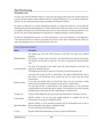 Data Warehousing
obieefans.com
To create a port, click the Add button. When you create a port, the Designer adds it below the currently selected row
or group. Each port contains attributes defined on the Port Attribute Definitions tab. You can edit the attributes for
each port. For more information about creating and editing user-defined port attributes

By default, an output port in a Custom transformation depends on all input ports. However, you can define the
relationship between input and output ports in a Custom transformation. When you do this, you can view link paths
in a mapping containing a Custom transformation and you can see which input ports an output port depends on. You
can also view source column dependencies for target ports in a mapping containing a Custom transformation.

To define the relationship between ports in a Custom transformation, create a port dependency. A port dependency
is the relationship between an output or input/output port and one or more input or input/output ports. When you
create a port dependency, base it on the procedure logic in the code.


Custom Transformation Properties

Option                Description

                      The module name. Enter only ASCII characters in this field. You cannot enter multibyte
                      characters.
Module Identifier     This property is the base name of the DLL or the shared library that contains the procedure.
                      The Designer uses this name to create the C file when you generate the external procedure
                      code.

                      The name of the procedure in the module. Enter only ASCII characters in this field. You
Function Identifier   cannot enter multibyte characters.
                      The Designer uses this name to create the C file where you enter the procedure code.

                      The location that contains the DLL or shared library. The default is $PMExtProcDir. Enter a
                      path relative to the PowerCenter Server machine that runs the session using the Custom
                      transformation.
                      If you make this property blank, the PowerCenter Server uses the environment variable
Runtime Location
                      defined on the PowerCenter Server machine to locate the DLL or shared library.
                      You must copy all DLLs or shared libraries to the runtime location or to the environment
                      variable defined on the PowerCenter Server machine. The PowerCenter Server fails to load the
                      procedure when it cannot locate the DLL, shared library, or a referenced file.

Tracing Level         Amount of detail displayed in the session log for this transformation. The default is Normal.

                      Specifies whether or not you can create multiple partitions in a pipeline that uses this
Is Partitionable
                      transformation. This property is disabled by default.

                      Specifies whether or not the procedure associated with the transformation must be able to
Inputs Must Block     block incoming data. This property is enabled by default.
                      For more information about blocking data..

Is Active             Specifies whether this transformation is an active or passive transformation.


obieefans.com                                           106
 