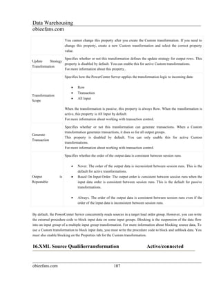 Data Warehousing
obieefans.com
                       You cannot change this property after you create the Custom transformation. If you need to
                       change this property, create a new Custom transformation and select the correct property
                       value.

                    Specifies whether or not this transformation defines the update strategy for output rows. This
Update     Strategy
                    property is disabled by default. You can enable this for active Custom transformations.
Transformation
                    For more information about this property..

                       Specifies how the PowerCenter Server applies the transformation logic to incoming data:

                           •    Row
                           •    Transaction
Transformation
                           •    All Input
Scope

                       When the transformation is passive, this property is always Row. When the transformation is
                       active, this property is All Input by default.
                       For more information about working with transaction control.

                       Specifies whether or not this transformation can generate transactions. When a Custom
                       transformation generates transactions, it does so for all output groups.
Generate
                       This property is disabled by default. You can only enable this for active Custom
Transaction
                       transformations.
                       For more information about working with transaction control.

                       Specifies whether the order of the output data is consistent between session runs.

                           •    Never. The order of the output data is inconsistent between session runs. This is the
                                default for active transformations.
Output            is       •    Based On Input Order. The output order is consistent between session runs when the
Repeatable                      input data order is consistent between session runs. This is the default for passive
                                transformations.

                           •    Always. The order of the output data is consistent between session runs even if the
                                order of the input data is inconsistent between session runs.


By default, the PowerCenter Server concurrently reads sources in a target load order group. However, you can write
the external procedure code to block input data on some input groups. Blocking is the suspension of the data flow
into an input group of a multiple input group transformation. For more information about blocking source data, To
use a Custom transformation to block input data, you must write the procedure code to block and unblock data. You
must also enable blocking on the Properties tab for the Custom transformation.


16.XML Source Qualifierransformation                                            Active/connected


obieefans.com                                            107
 