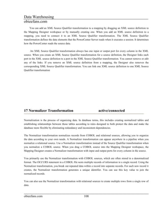 Data Warehousing
obieefans.com
     You can add an XML Source Qualifier transformation to a mapping by dragging an XML source definition to
the Mapping Designer workspace or by manually creating one. When you add an XML source definition to a
mapping, you need to connect it to an XML Source Qualifier transformation. The XML Source Qualifier
transformation defines the data elements that the PowerCenter Server reads when it executes a session. It determines
how the PowerCenter reads the source data.

      An XML Source Qualifier transformation always has one input or output port for every column in the XML
source. When you create an XML Source Qualifier transformation for a source definition, the Designer links each
port in the XML source definition to a port in the XML Source Qualifier transformation. You cannot remove or edit
any of the links. If you remove an XML source definition from a mapping, the Designer also removes the
corresponding XML Source Qualifier transformation. You can link one XML source definition to one XML Source
Qualifier transformation




17 Normalizer Transformation                                         active/connected

Normalization is the process of organizing data. In database terms, this includes creating normalized tables and
establishing relationships between those tables according to rules designed to both protect the data and make the
database more flexible by eliminating redundancy and inconsistent dependencies.

The Normalizer transformation normalizes records from COBOL and relational sources, allowing you to organize
the data according to your own needs. A Normalizer transformation can appear anywhere in a pipeline when you
normalize a relational source. Use a Normalizer transformation instead of the Source Qualifier transformation when
you normalize a COBOL source. When you drag a COBOL source into the Mapping Designer workspace, the
Mapping Designer creates a Normalizer transformation with input and output ports for every column in the source.

You primarily use the Normalizer transformation with COBOL sources, which are often stored in a denormalized
format. The OCCURS statement in a COBOL file nests multiple records of information in a single record. Using the
Normalizer transformation, you break out repeated data within a record into separate records. For each new record it
creates, the Normalizer transformation generates a unique identifier. You can use this key value to join the
normalized records.

You can also use the Normalizer transformation with relational sources to create multiple rows from a single row of
data.



obieefans.com                                          108
 