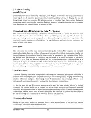 Data Warehousing
obieefans.com
complicate business process significantly. For example, small change in the transaction processing system may have
major impacts on all transaction processing system. Sometimes, adding, deleting, or changing the data and
transaction can causes time consuming. The administrator need to control and check the correctness of changing
transaction in order to impact on other transaction. Therefore, complexity of data warehouse prevents the companies
from changing the data or transaction that are necessary to make.



Opportunities and Challenges for Data Warehousing
Data warehousing is facing tremendous opportunities and challenges which to a greater part decide the most
immediate developments and future trends. Behind all these probable happenings is the impact that the Internet has
upon ways of doing business and, consequently, upon data warehousing—a more and more important tool for
today’s and future’s organizations and enterprises. The opportunities and challenges for data warehousing are
mainly reflected in four aspects.

• Data Quality

Data warehousing has unearthed many previously hidden data-quality problems. Most companies have attempted
data warehousing and discovered problems as they integrate information from different business units. Data that was
apparently adequate for operational systems has often proved to be inadequate for data warehouses (Faden, 2000).
On the other hand, the emergence of E-commerce has also opened up an entirely new source of data-quality
problems. As we all know, data, now, may be entered at a Web site directly by a customer, a business partner, or, in
some cases, by anyone who visits the site. They are more likely to make mistakes, but, in most cases, less likely to
care if they do. All these are “elevating data cleansing from an obscure, specialized technology to a core requirement
for data warehousing, cusomer-relationship management, and Web-based commerce “

• Business Intelligence

The second challenge comes from the necessity of integrating data warehousing with business intelligence to
maximize profits and competency. We have been witnessing an ever-increasing demand to deploy data warehousing
structures and business intelligence. The primary purpose of the data warehouse is experiencing a shift from a focus
on data transformation into information to—most recently—transformation into intelligence.

All the way down this new development, people will expect more and more analytical function of the data
warehouse. The customer profile will be extended with psycho-graphic, behavioral and competitive ownership
information as companies attempt to go beyond understanding a customer’s preference. In the end, data warehouses
will be used to automate actions based on business intelligence. One example is to determine with which supplier
the order should be placed in order to achieve delivery as promised to the customer.

• E-business and the Internet

Besides the data quality problem we mentioned above, a more profound impact of this new trend on data
warehousing is in the nature of data warehousing itself.


obieefans.com                                            11
 