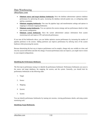 Data Warehousing
obieefans.com
    •    Eliminate source and target database bottlenecks. Have the database administrator optimize database
         performance by optimizing the query, increasing the database network packet size, or configuring index
         and key constraints.
    •    Eliminate mapping bottlenecks. Fine tune the pipeline logic and transformation settings and options in
         mappings to eliminate mapping bottlenecks.
    •    Eliminate session bottlenecks. You can optimize the session strategy and use performance details to help
         tune session configuration.
    •    Eliminate system bottlenecks. Have the system administrator analyze information from system
         monitoring tools and improve CPU and network performance.

If you tune all the bottlenecks above, you can further optimize session performance by increasing the number of
pipeline partitions in the session. Adding partitions can improve performance by utilizing more of the system
hardware while processing the session.

Because determining the best way to improve performance can be complex, change only one variable at a time, and
time the session both before and after the change. If session performance does not improve, you might want to return
to your original configurations.




Identifying the Performance Bottleneck


The first step in performance tuning is to identify the performance bottleneck. Performance bottlenecks can occur in
the source and target databases, the mapping, the session, and the system. Generally, you should look for
performance bottlenecks in the following order:

    1.   Target

    2.   Source

    3.   Mapping

    4.   Session

    5.   System

You can identify performance bottlenecks by running test sessions, viewing performance details, and using system
monitoring tools.

Identifying Target Bottlenecks




obieefans.com                                          110
 
