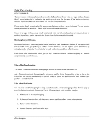 Data Warehousing
obieefans.com
The most common performance bottleneck occurs when the PowerCenter Server writes to a target database. You can
identify target bottlenecks by configuring the session to write to a flat file target. If the session performance
increases significantly when you write to a flat file, you have a target bottleneck.

If your session already writes to a flat file target, you probably do not have a target bottleneck. You can optimize
session performance by writing to a flat file target local to the PowerCenter Server.

Causes for a target bottleneck may include small check point intervals, small database network packet size, or
problems during heavy loading operations. For details about eliminating a target bottleneck.

Identifying Source Bottlenecks

Performance bottlenecks can occur when the PowerCenter Server reads from a source database. If your session reads
from a flat file source, you probably do not have a source bottleneck. You can improve session performance by
setting the number of bytes the PowerCenter Server reads per line if you read from a flat file source.

If the session reads from relational source, you can use a filter transformation, a read test mapping, or a database
query to identify source bottlenecks.




Using a Filter Transformation

You can use a filter transformation in the mapping to measure the time it takes to read source data.

Add a filter transformation in the mapping after each source qualifier. Set the filter condition to false so that no data
is processed past the filter transformation. If the time it takes to run the new session remains about the same, then
you have a source bottleneck.

Using a Read Test Session

You can create a read test mapping to identify source bottlenecks. A read test mapping isolates the read query by
removing the transformation in the mapping. Use the following steps to create a read test mapping:

    1.   Make a copy of the original mapping.

    2.   In the copied mapping, keep only the sources, source qualifiers, and any custom joins or queries.

    3.   Remove all transformations.

    4.   Connect the source qualifiers to a file target.




obieefans.com                                              111
 