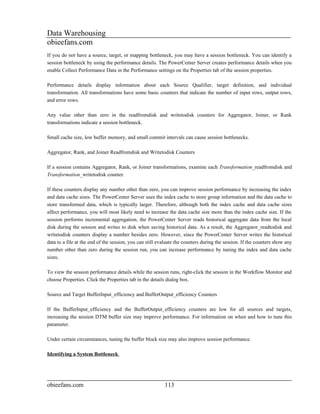Data Warehousing
obieefans.com
If you do not have a source, target, or mapping bottleneck, you may have a session bottleneck. You can identify a
session bottleneck by using the performance details. The PowerCenter Server creates performance details when you
enable Collect Performance Data in the Performance settings on the Properties tab of the session properties.

Performance details display information about each Source Qualifier, target definition, and individual
transformation. All transformations have some basic counters that indicate the number of input rows, output rows,
and error rows.

Any value other than zero in the readfromdisk and writetodisk counters for Aggregator, Joiner, or Rank
transformations indicate a session bottleneck.

Small cache size, low buffer memory, and small commit intervals can cause session bottlenecks.

Aggregator, Rank, and Joiner Readfromdisk and Writetodisk Counters

If a session contains Aggregator, Rank, or Joiner transformations, examine each Transformation_readfromdisk and
Transformation_writetodisk counter.

If these counters display any number other than zero, you can improve session performance by increasing the index
and data cache sizes. The PowerCenter Server uses the index cache to store group information and the data cache to
store transformed data, which is typically larger. Therefore, although both the index cache and data cache sizes
affect performance, you will most likely need to increase the data cache size more than the index cache size. If the
session performs incremental aggregation, the PowerCenter Server reads historical aggregate data from the local
disk during the session and writes to disk when saving historical data. As a result, the Aggregator_readtodisk and
writetodisk counters display a number besides zero. However, since the PowerCenter Server writes the historical
data to a file at the end of the session, you can still evaluate the counters during the session. If the counters show any
number other than zero during the session run, you can increase performance by tuning the index and data cache
sizes.

To view the session performance details while the session runs, right-click the session in the Workflow Monitor and
choose Properties. Click the Properties tab in the details dialog box.

Source and Target BufferInput_efficiency and BufferOutput_efficiency Counters

If the BufferInput_efficiency and the BufferOutput_efficiency counters are low for all sources and targets,
increasing the session DTM buffer size may improve performance. For information on when and how to tune this
parameter.

Under certain circumstances, tuning the buffer block size may also improve session performance.

Identifying a System Bottleneck




obieefans.com                                             113
 
