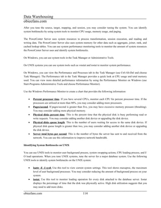 Data Warehousing
obieefans.com
After you tune the source, target, mapping, and session, you may consider tuning the system. You can identify
system bottlenecks by using system tools to monitor CPU usage, memory usage, and paging.

The PowerCenter Server uses system resources to process transformation, session execution, and reading and
writing data. The PowerCenter Server also uses system memory for other data such as aggregate, joiner, rank, and
cached lookup tables. You can use system performance monitoring tools to monitor the amount of system resources
the PowerCenter Server uses and identify system bottlenecks.

On Windows, you can use system tools in the Task Manager or Administrative Tools.

On UNIX systems you can use system tools such as vmstat and iostat to monitor system performance.

On Windows, you can view the Performance and Processes tab in the Task Manager (use Ctrl-Alt-Del and choose
Task Manager). The Performance tab in the Task Manager provides a quick look at CPU usage and total memory
used. You can view more detailed performance information by using the Performance Monitor on Windows (use
Start-Programs-Administrative Tools and choose Performance Monitor).

Use the Windows Performance Monitor to create a chart that provides the following information:

    •   Percent processor time. If you have several CPUs, monitor each CPU for percent processor time. If the
        processors are utilized at more than 80%, you may consider adding more processors.
    •   Pages/second. If pages/second is greater than five, you may have excessive memory pressure (thrashing).
        You may consider adding more physical memory.
    •   Physical disks percent time. This is the percent time that the physical disk is busy performing read or
        write requests. You may consider adding another disk device or upgrading the disk device.
    •   Physical disks queue length. This is the number of users waiting for access to the same disk device. If
        physical disk queue length is greater than two, you may consider adding another disk device or upgrading
        the disk device.
    •   Server total bytes per second. This is the number of bytes the server has sent to and received from the
        network. You can use this information to improve network bandwidth.

Identifying System Bottlenecks on UNIX

You can use UNIX tools to monitor user background process, system swapping actions, CPU loading process, and I/
O load operations. When you tune UNIX systems, tune the server for a major database system. Use the following
UNIX tools to identify system bottlenecks on the UNIX system:

    •   lsattr -E -I sys0. Use this tool to view current system settings. This tool shows maxuproc, the maximum
        level of user background processes. You may consider reducing the amount of background process on your
        system.
    •   iostat. Use this tool to monitor loading operation for every disk attached to the database server. Iostat
        displays the percentage of time that the disk was physically active. High disk utilization suggests that you
        may need to add more disks.

obieefans.com                                          114
 