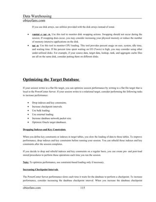 Data Warehousing
obieefans.com
         If you use disk arrays, use utilities provided with the disk arrays instead of iostat.

    •    vmstat or sar -w. Use this tool to monitor disk swapping actions. Swapping should not occur during the
         session. If swapping does occur, you may consider increasing your physical memory or reduce the number
         of memory-intensive applications on the disk.
    •    sar -u. Use this tool to monitor CPU loading. This tool provides percent usage on user, system, idle time,
         and waiting time. If the percent time spent waiting on I/O (%wio) is high, you may consider using other
         under-utilized disks. For example, if your source data, target data, lookup, rank, and aggregate cache files
         are all on the same disk, consider putting them on different disks.




Optimizing the Target Database
If your session writes to a flat file target, you can optimize session performance by writing to a flat file target that is
local to the PowerCenter Server. If your session writes to a relational target, consider performing the following tasks
to increase performance:

    •    Drop indexes and key constraints.
    •    Increase checkpoint intervals.
    •    Use bulk loading.
    •    Use external loading.
    •    Increase database network packet size.
    •    Optimize Oracle target databases.

Dropping Indexes and Key Constraints

When you define key constraints or indexes in target tables, you slow the loading of data to those tables. To improve
performance, drop indexes and key constraints before running your session. You can rebuild those indexes and key
constraints after the session completes.

If you decide to drop and rebuild indexes and key constraints on a regular basis, you can create pre- and post-load
stored procedures to perform these operations each time you run the session.

Note: To optimize performance, use constraint-based loading only if necessary.

Increasing Checkpoint Intervals

The PowerCenter Server performance slows each time it waits for the database to perform a checkpoint. To increase
performance, consider increasing the database checkpoint interval. When you increase the database checkpoint

obieefans.com                                              115
 