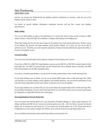 Data Warehousing
obieefans.com
interval, you increase the likelihood that the database performs checkpoints as necessary, when the size of the
database log file reaches its limit.

For details on specific database checkpoints, checkpoint intervals, and log files, consult your database
documentation.

Bulk Loading

You can use bulk loading to improve the performance of a session that inserts a large amount of data to a DB2,
Sybase, Oracle, or Microsoft SQL Server database. Configure bulk loading on the Mapping tab.

When bulk loading, the PowerCenter Server bypasses the database log, which speeds performance. Without writing
to the database log, however, the target database cannot perform rollback. As a result, you may not be able to
perform recovery. Therefore, you must weigh the importance of improved session performance against the ability to
recover an incomplete session.

External Loading

You can use the External Loader session option to integrate external loading with a session.

If you have a DB2 EE or DB2 EEE target database, you can use the DB2 EE or DB2 EEE external loaders to bulk
load target files. The DB2 EE external loader uses the PowerCenter Server db2load utility to load data. The DB2
EEE external loader uses the DB2 Autoloader utility.

If you have a Teradata target database, you can use the Teradata external loader utility to bulk load target files.

If your target database runs on Oracle, you can use the Oracle SQL*Loader utility to bulk load target files. When
you load data to an Oracle database using a pipeline with multiple partitions, you can increase performance if you
create the Oracle target table with the same number of partitions you use for the pipeline.

If your target database runs on Sybase IQ, you can use the Sybase IQ external loader utility to bulk load target files.
If your Sybase IQ database is local to the PowerCenter Server on your UNIX system, you can increase performance
by loading data to target tables directly from named pipes.

Increasing Database Network Packet Size

You can increase the network packet size in the Informatica Workflow Manager to reduce target bottleneck. For
Sybase and Microsoft SQL Server, increase the network packet size to 8K - 16K. For Oracle, increase the network
packet size in tnsnames.ora and listener.ora. If you increase the network packet size in the PowerCenter Server
configuration, you also need to configure the database server network memory to accept larger packet sizes.

See your database documentation about optimizing database network packet size.



obieefans.com                                             116
 