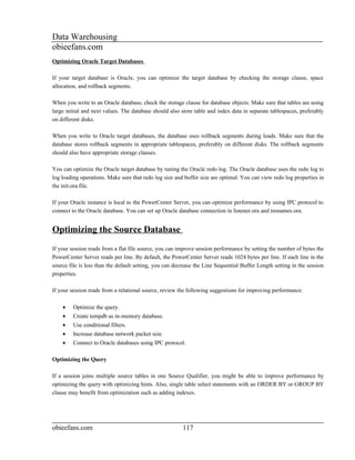 Data Warehousing
obieefans.com
Optimizing Oracle Target Databases

If your target database is Oracle, you can optimize the target database by checking the storage clause, space
allocation, and rollback segments.

When you write to an Oracle database, check the storage clause for database objects. Make sure that tables are using
large initial and next values. The database should also store table and index data in separate tablespaces, preferably
on different disks.

When you write to Oracle target databases, the database uses rollback segments during loads. Make sure that the
database stores rollback segments in appropriate tablespaces, preferably on different disks. The rollback segments
should also have appropriate storage clauses.

You can optimize the Oracle target database by tuning the Oracle redo log. The Oracle database uses the redo log to
log loading operations. Make sure that redo log size and buffer size are optimal. You can view redo log properties in
the init.ora file.

If your Oracle instance is local to the PowerCenter Server, you can optimize performance by using IPC protocol to
connect to the Oracle database. You can set up Oracle database connection in listener.ora and tnsnames.ora.


Optimizing the Source Database
If your session reads from a flat file source, you can improve session performance by setting the number of bytes the
PowerCenter Server reads per line. By default, the PowerCenter Server reads 1024 bytes per line. If each line in the
source file is less than the default setting, you can decrease the Line Sequential Buffer Length setting in the session
properties.

If your session reads from a relational source, review the following suggestions for improving performance:

    •    Optimize the query.
    •    Create tempdb as in-memory database.
    •    Use conditional filters.
    •    Increase database network packet size.
    •    Connect to Oracle databases using IPC protocol.

Optimizing the Query

If a session joins multiple source tables in one Source Qualifier, you might be able to improve performance by
optimizing the query with optimizing hints. Also, single table select statements with an ORDER BY or GROUP BY
clause may benefit from optimization such as adding indexes.




obieefans.com                                            117
 