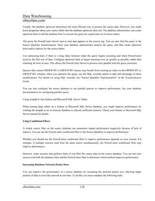 Data Warehousing
obieefans.com
Usually, the database optimizer determines the most efficient way to process the source data. However, you might
know properties about your source tables that the database optimizer does not. The database administrator can create
optimizer hints to tell the database how to execute the query for a particular set of source tables.

The query the PowerCenter Server uses to read data appears in the session log. You can also find the query in the
Source Qualifier transformation. Have your database administrator analyze the query, and then create optimizer
hints and/or indexes for the source tables.

Use optimizing hints if there is a long delay between when the query begins executing and when PowerCenter
receives the first row of data. Configure optimizer hints to begin returning rows as quickly as possible, rather than
returning all rows at once. This allows the PowerCenter Server to process rows parallel with the query execution.

Queries that contain ORDER BY or GROUP BY clauses may benefit from creating an index on the ORDER BY or
GROUP BY columns. Once you optimize the query, use the SQL override option to take full advantage of these
modifications. For details on using SQL override, see “Source Qualifier Transformation” in the Transformation
Guide.

You can also configure the source database to run parallel queries to improve performance. See your database
documentation for configuring parallel query.

Using tempdb to Join Sybase and Microsoft SQL Server Tables

When joining large tables on a Sybase or Microsoft SQL Server database, you might improve performance by
creating the tempdb as an in-memory database to allocate sufficient memory. Check your Sybase or Microsoft SQL
Server manual for details.

Using Conditional Filters

A simple source filter on the source database can sometimes impact performance negatively because of lack of
indexes. You can use the PowerCenter conditional filter in the Source Qualifier to improve performance.

Whether you should use the PowerCenter conditional filter to improve performance depends on your session. For
example, if multiple sessions read from the same source simultaneously, the PowerCenter conditional filter may
improve performance.

However, some sessions may perform faster if you filter the source data on the source database. You can test your
session with both the database filter and the PowerCenter filter to determine which method improves performance.

Increasing Database Network Packet Sizes

You can improve the performance of a source database by increasing the network packet size, allowing larger
packets of data to cross the network at one time. To do this you must complete the following tasks:



obieefans.com                                           118
 