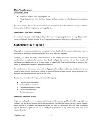 Data Warehousing
obieefans.com
    •   Increase the database server network packet size.
    •   Change the packet size in the Workflow Manager database connection to reflect the database server packet
        size.

For Oracle, increase the packet size in listener.ora and tnsnames.ora. For other databases, check your database
documentation for details on optimizing network packet size.

Connecting to Oracle Source Databases

If your Oracle instance is local to the PowerCenter Server, you can optimize performance by using IPC protocol to
connect to the Oracle database. You can set up Oracle database connection in listener.ora and tnsnames.ora.


Optimizing the Mapping

Mapping-level optimization may take time to implement but can significantly boost session performance. Focus on
mapping-level optimization only after optimizing on the target and source databases.

Generally, you reduce the number of transformations in the mapping and delete unnecessary links between
transformations to optimize the mapping. You should configure the mapping with the least number of
transformations and expressions to do the most amount of work possible. You should minimize the amount of data
moved by deleting unnecessary links between transformations.

For transformations that use data cache (such as Aggregator, Joiner, Rank, and Lookup transformations), limit
connected input/output or output ports. Limiting the number of connected input/output or output ports reduces the
amount of data the transformations store in the data cache.

You can also perform the following tasks to optimize the mapping:

    •   Configure single-pass reading.
    •   Optimize datatype conversions.
    •   Eliminate transformation errors.
    •   Optimize transformations.
    •   Optimize expressions.

Configuring Single-Pass Reading

Single-pass reading allows you to populate multiple targets with one source qualifier. Consider using single-pass
reading if you have several sessions that use the same sources. If you join the separate mappings and use only one
source qualifier for each source, the PowerCenter Server then reads each source only once, then sends the data into
separate data flows. A particular row can be used by all the data flows, by any combination, or by none, as the
situation demands.


obieefans.com                                          119
 
