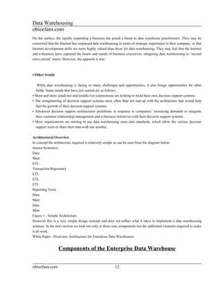 Data Warehousing
obieefans.com
On the surface, the rapidly expanding e-business has posed a threat to data warehouse practitioners. They may be
concerned that the Internet has surpassed data warehousing in terms of strategic importance to their company, or that
Internet development skills are more highly valued than those for data warehousing. They may feel that the Internet
and e-business have captured the hearts and minds of business executives, relegating data warehousing to ‘second
class citizen’ status. However, the opposite is true.



• Other trends

   While data warehousing is facing so many challenges and opportunities, it also brings opportunities for other
  fields. Some trends that have just started are as follows:
• More and more small-tier and middle-tier corporations are looking to build their own decision support systems.
• The reengineering of decision support systems more often than not end up with the architecture that would help
  fuel the growth of their decision support systems.
• Advanced decision support architectures proliferate in response to companies’ increasing demands to integrate
  their customer relationship management and e-business initiatives with their decision support systems.
• More organizations are starting to use data warehousing meta data standards, which allow the various decision
  support tools to share their data with one another.

Architectural Overview
 In concept the architecture required is relatively simple as can be seen from the diagram below:
 Source System(s)
 Data
 Mart
 ETL
 Transaction Repository
 ETL
 ETL
 ETL
 Reporting Tools
 Data
 Mart
 Data
 Mart
 Figure 1 - Simple Architecture
 However this is a very simple design concept and does not reflect what it takes to implement a data warehousing
 solution. In the next section we look not only at these core components but the additional elements required to make
 it all work.
 White Paper - Overview Architecture for Enterprise Data Warehouses


                  Components of the Enterprise Data Warehouse


obieefans.com                                            12
 